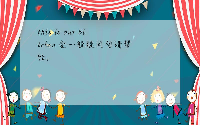 this is our bitchen 变一般疑问句请帮忙,