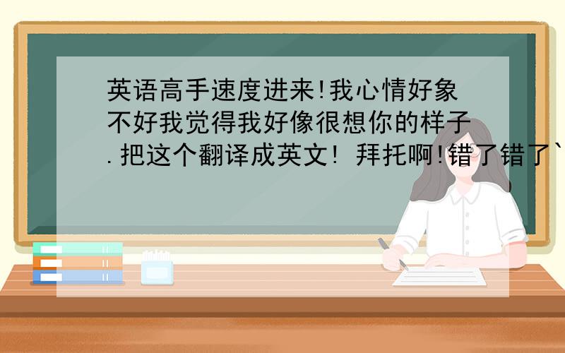 英语高手速度进来!我心情好象不好我觉得我好像很想你的样子.把这个翻译成英文! 拜托啊!错了错了```是 我觉得我好像有点