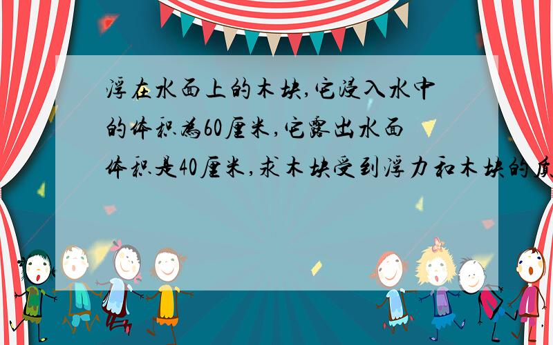 浮在水面上的木块,它浸入水中的体积为60厘米,它露出水面体积是40厘米,求木块受到浮力和木块的质量