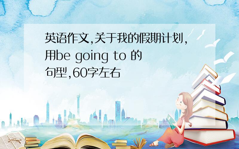 英语作文,关于我的假期计划,用be going to 的句型,60字左右