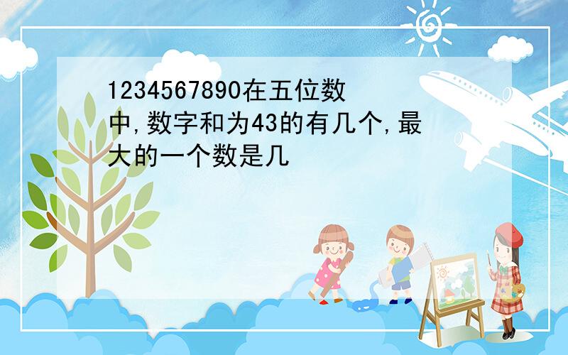 1234567890在五位数中,数字和为43的有几个,最大的一个数是几