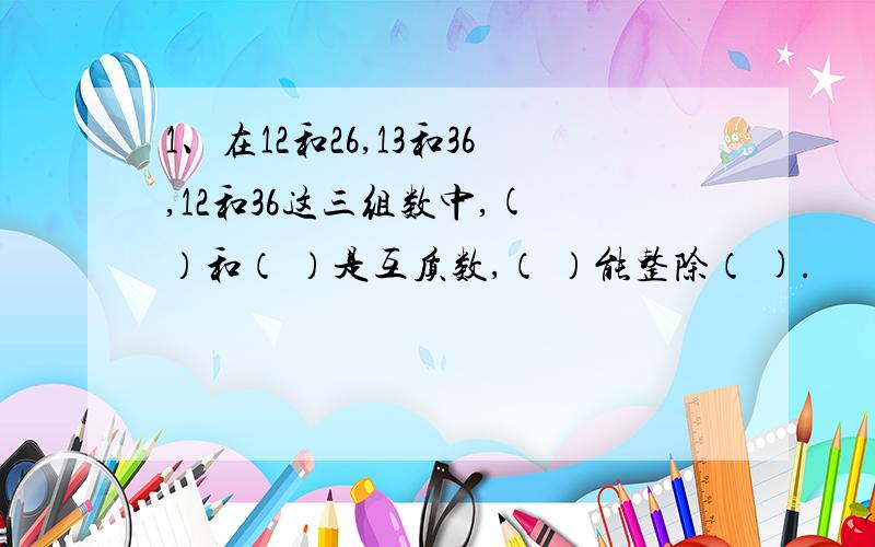 1、在12和26,13和36,12和36这三组数中,( ）和（ ）是互质数,（ ）能整除（ ).