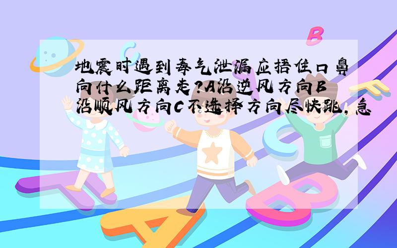 地震时遇到毒气泄漏应捂住口鼻向什么距离走?A沿逆风方向B沿顺风方向C不选择方向尽快跳,急