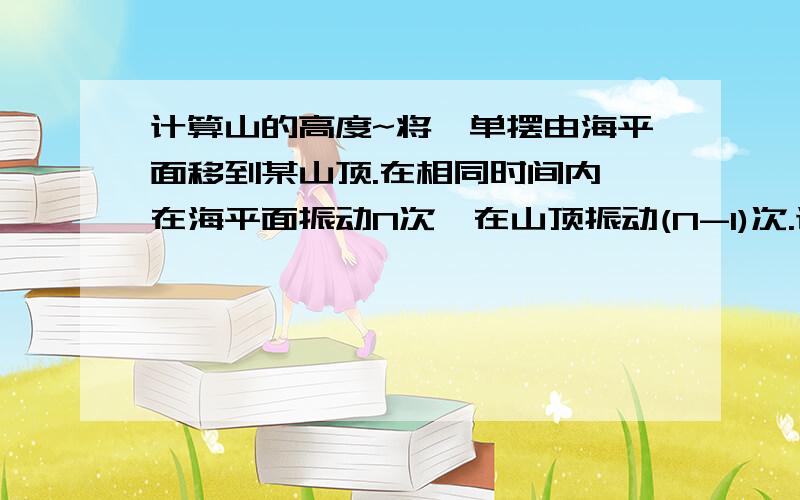 计算山的高度~将一单摆由海平面移到某山顶.在相同时间内,在海平面振动N次,在山顶振动(N-1)次.试计算山的高度.地球半