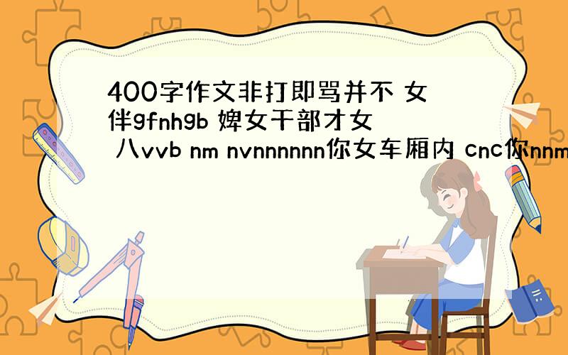 400字作文非打即骂并不 女伴gfnhgb 婢女干部才女 八vvb nm nvnnnnnn你女车厢内 cnc你nnmcn