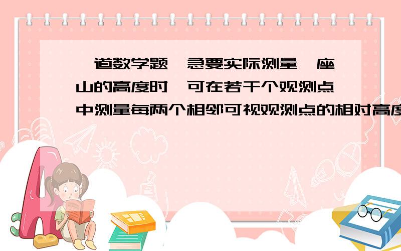 一道数学题,急要实际测量一座山的高度时,可在若干个观测点中测量每两个相邻可视观测点的相对高度,然后用这些相对高度计算出山