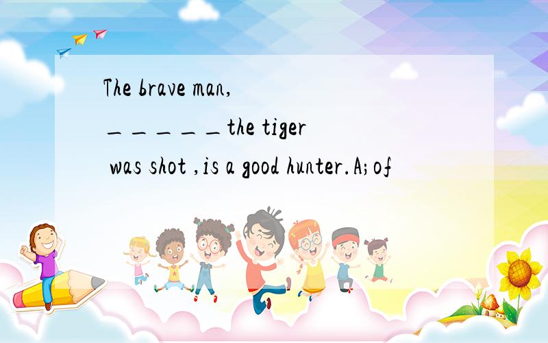 The brave man,_____the tiger was shot ,is a good hunter.A;of