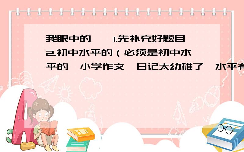 我眼中的——1.先补充好题目2.初中水平的（必须是初中水平的,小学作文、日记太幼稚了,水平有越高越好啊）3.800字（最