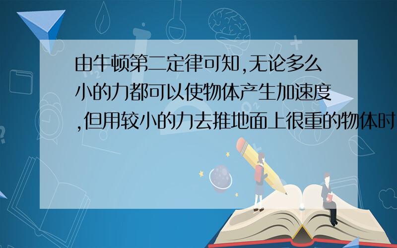 由牛顿第二定律可知,无论多么小的力都可以使物体产生加速度,但用较小的力去推地面上很重的物体时,物体仍静止,这是因为：