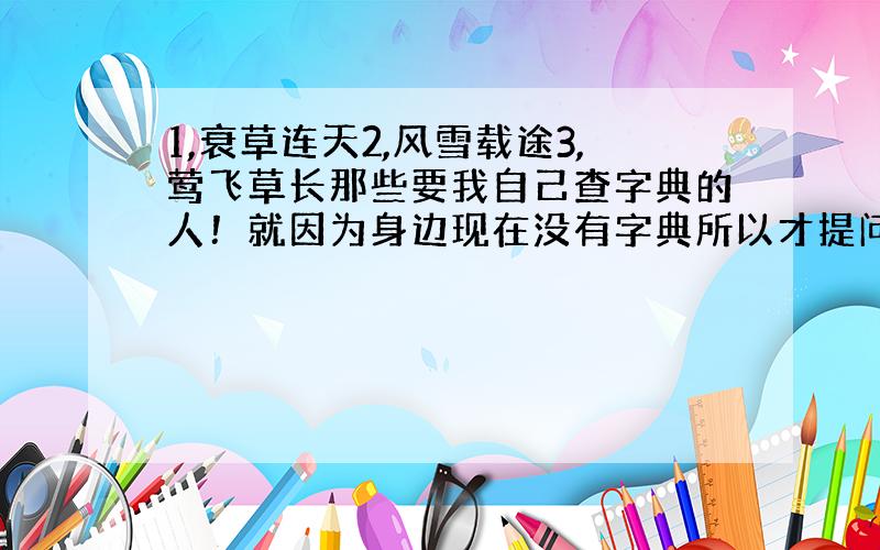 1,衰草连天2,风雪载途3,莺飞草长那些要我自己查字典的人！就因为身边现在没有字典所以才提问的呀！说话之前动脑！而且我学