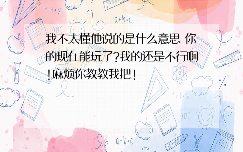 我不太懂他说的是什么意思 你的现在能玩了?我的还是不行啊!麻烦你教教我把!