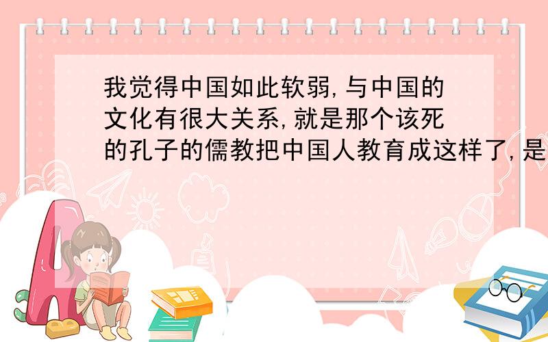 我觉得中国如此软弱,与中国的文化有很大关系,就是那个该死的孔子的儒教把中国人教育成这样了,是不是?