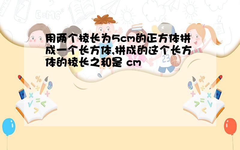 用两个棱长为5cm的正方体拼成一个长方体,拼成的这个长方体的棱长之和是 cm