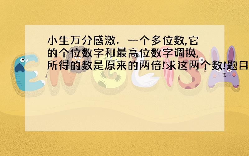 小生万分感激．一个多位数,它的个位数字和最高位数字调换,所得的数是原来的两倍!求这两个数!题目没说这个多位数是几位啊!我