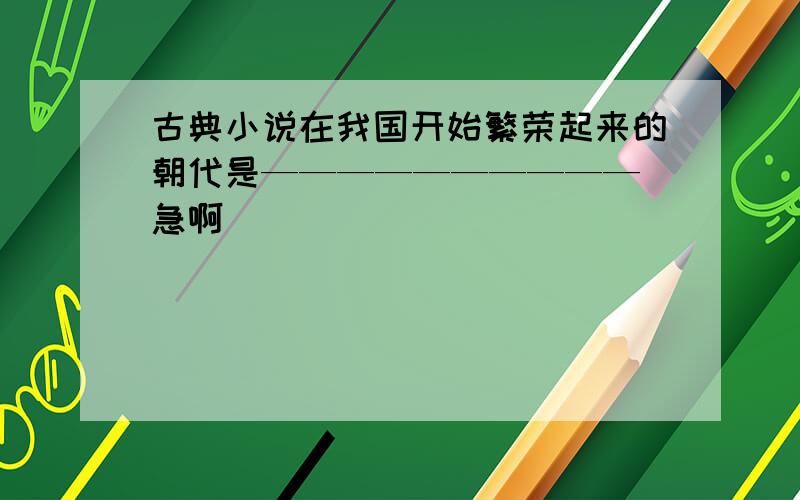 古典小说在我国开始繁荣起来的朝代是—————————— 急啊