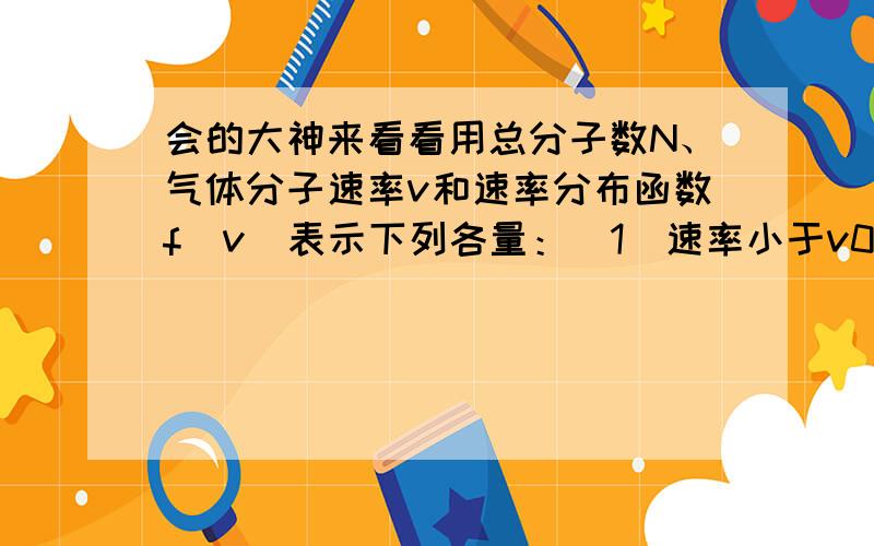 会的大神来看看用总分子数N、气体分子速率v和速率分布函数f(v)表示下列各量：（1）速率小于v0的分子数= ；（2）多次