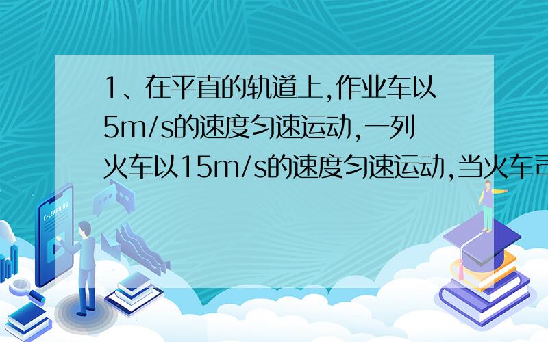 1、在平直的轨道上,作业车以5m/s的速度匀速运动,一列火车以15m/s的速度匀速运动,当火车司机发现前方400m处的作