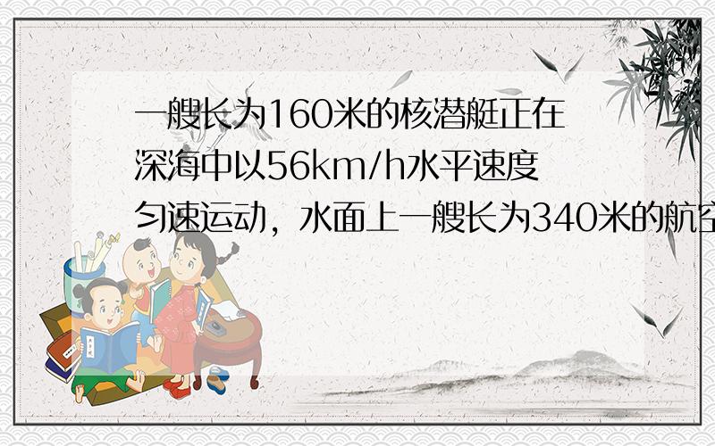 一艘长为160米的核潜艇正在深海中以56km/h水平速度匀速运动，水面上一艘长为340米的航空母舰以44km/h迎面驶来