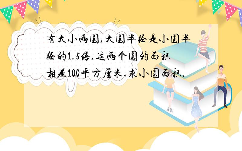 有大小两圆,大圆半径是小圆半径的1.5倍,这两个圆的面积相差100平方厘米,求小圆面积.