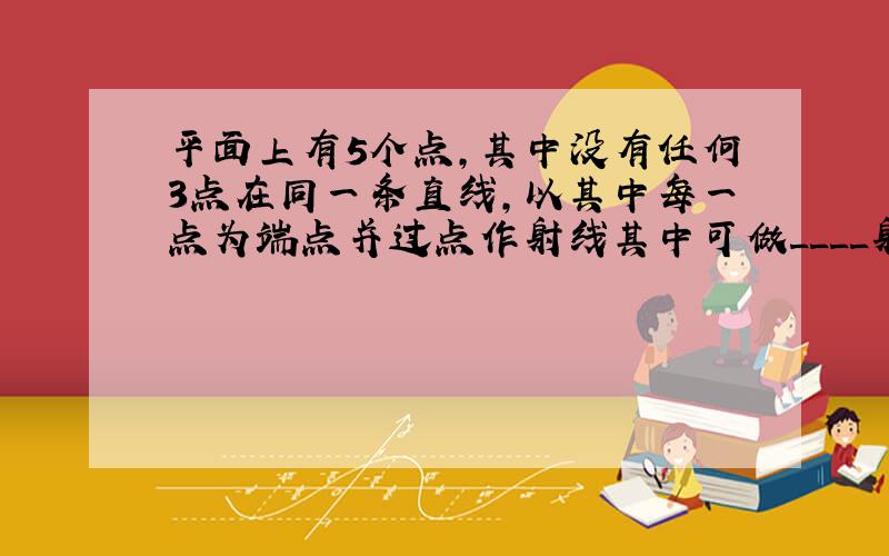 平面上有5个点,其中没有任何3点在同一条直线,以其中每一点为端点并过点作射线其中可做____射线