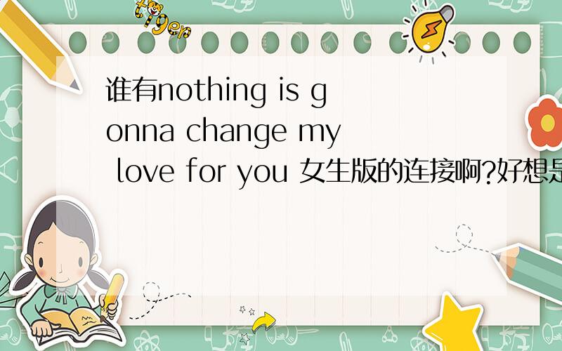 谁有nothing is gonna change my love for you 女生版的连接啊?好想是什么-olip