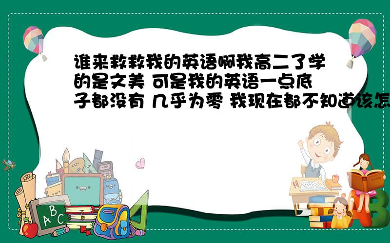 谁来救救我的英语啊我高二了学的是文美 可是我的英语一点底子都没有 几乎为零 我现在都不知道该怎么学了 谁愿意教我或者是好