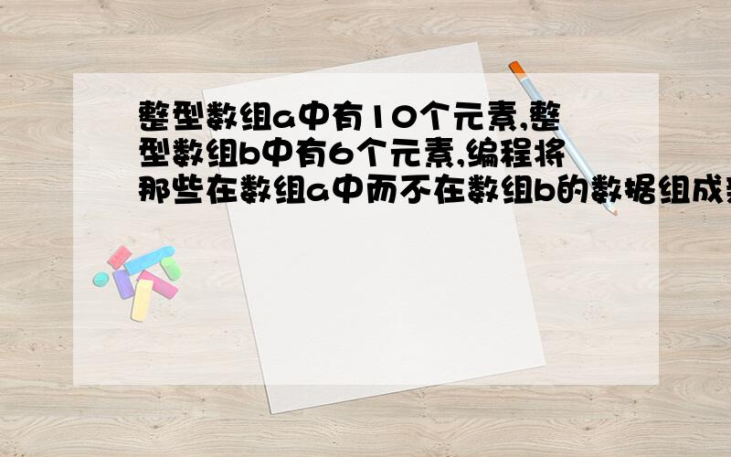 整型数组a中有10个元素,整型数组b中有6个元素,编程将那些在数组a中而不在数组b的数据组成新数组c并输出