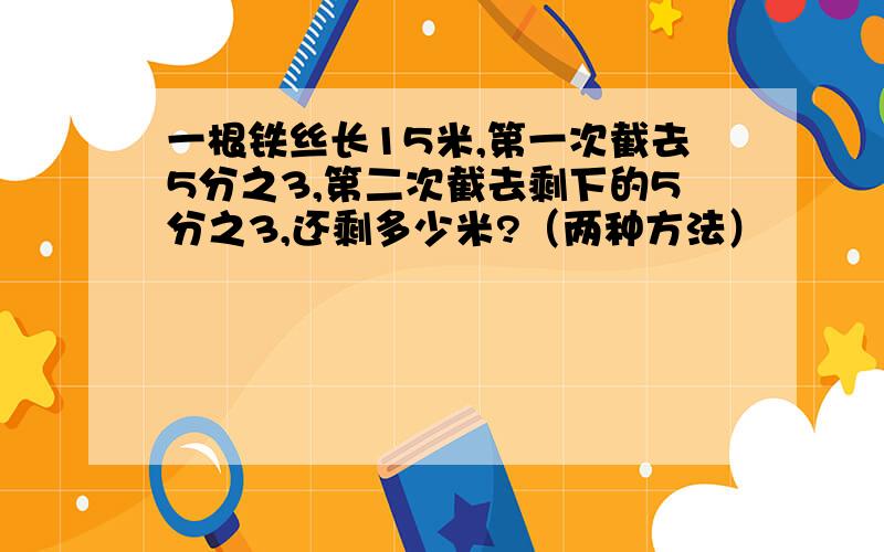 一根铁丝长15米,第一次截去5分之3,第二次截去剩下的5分之3,还剩多少米?（两种方法）