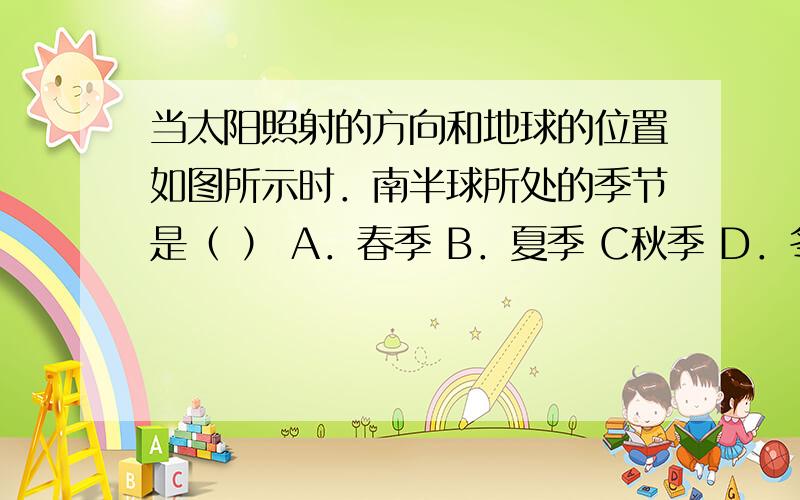 当太阳照射的方向和地球的位置如图所示时．南半球所处的季节是（ ） A．春季 B．夏季 C秋季 D．冬季