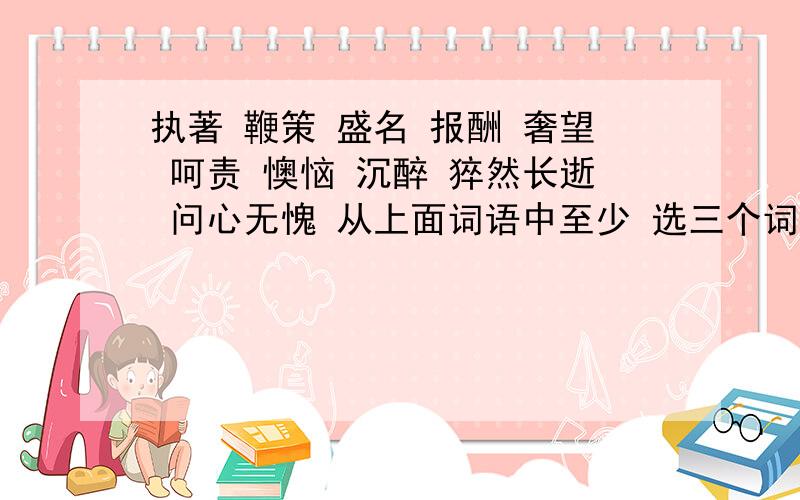 执著 鞭策 盛名 报酬 奢望 呵责 懊恼 沉醉 猝然长逝 问心无愧 从上面词语中至少 选三个词语来连词成