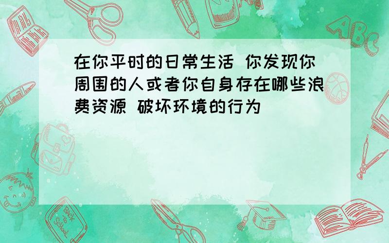 在你平时的日常生活 你发现你周围的人或者你自身存在哪些浪费资源 破坏环境的行为