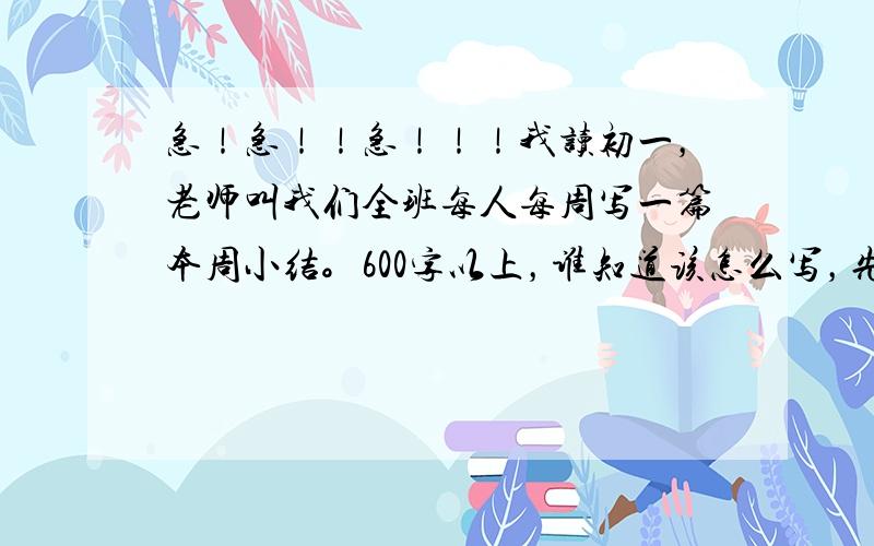 急！急！！急！！！我读初一，老师叫我们全班每人每周写一篇本周小结。600字以上，谁知道该怎么写，先告诉我应该怎么写，再给