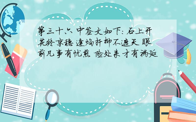 第三十六 中签文如下：石上开花终京稳 逢焰扦柳不遮天 眼前凡事有忧煎 险处来才有祸延