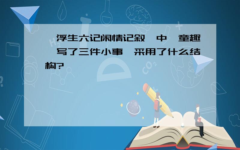 《浮生六记闲情记叙》中《童趣》写了三件小事,采用了什么结构?