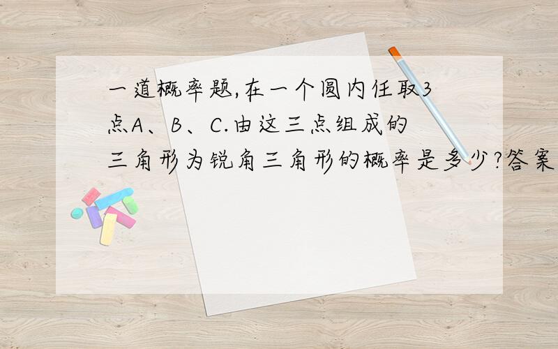 一道概率题,在一个圆内任取3点A、B、C.由这三点组成的三角形为锐角三角形的概率是多少?答案是1/4