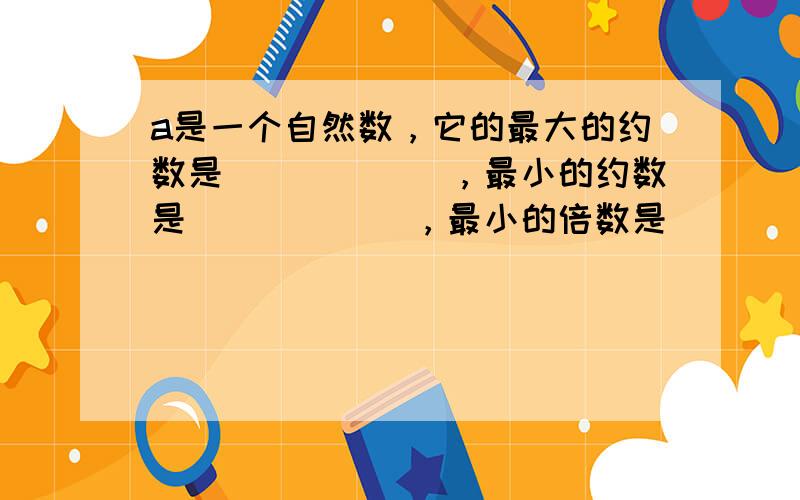 a是一个自然数，它的最大的约数是______，最小的约数是______，最小的倍数是______．