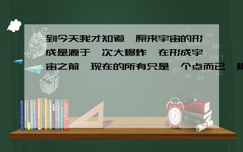 到今天我才知道,原来宇宙的形成是源于一次大爆炸,在形成宇宙之前,现在的所有只是一个点而已,根据世界各地的著名天文学家观测