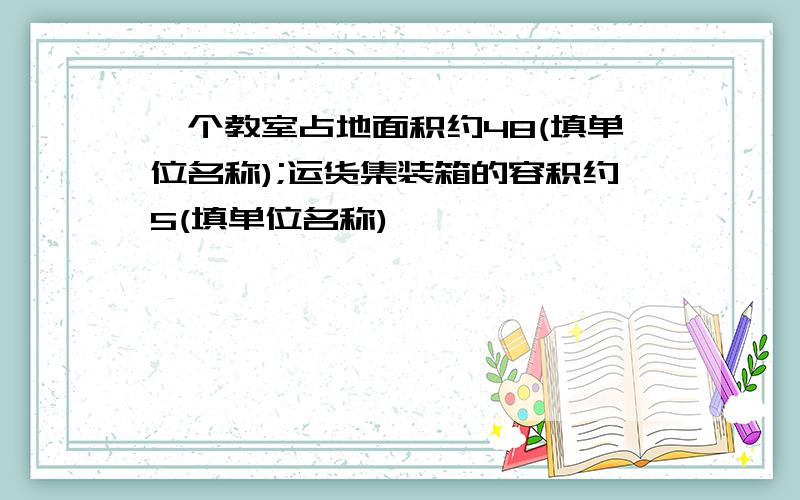 —个教室占地面积约48(填单位名称);运货集装箱的容积约5(填单位名称)