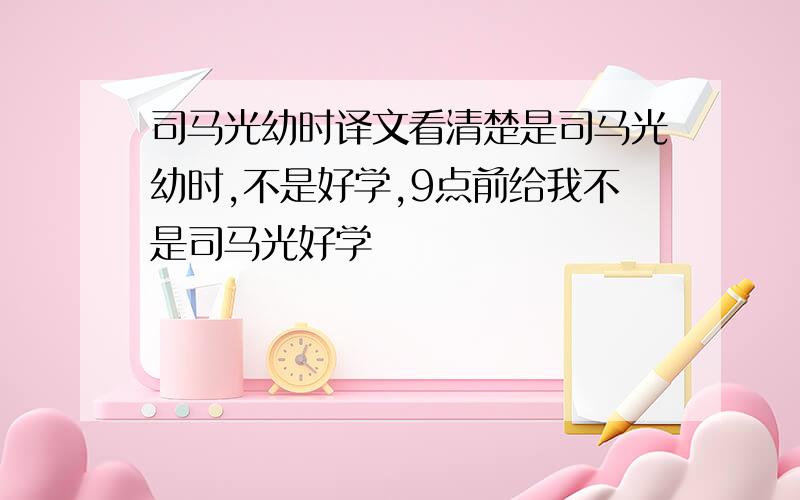 司马光幼时译文看清楚是司马光幼时,不是好学,9点前给我不是司马光好学