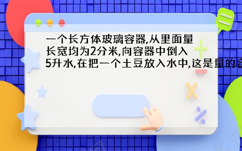 一个长方体玻璃容器,从里面量长宽均为2分米,向容器中倒入5升水,在把一个土豆放入水中,这是量的容器内水深十三厘米求土豆的