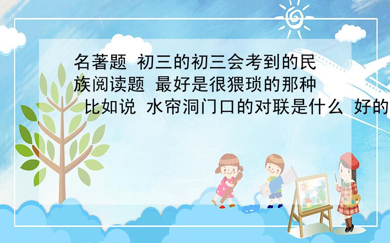 名著题 初三的初三会考到的民族阅读题 最好是很猥琐的那种 比如说 水帘洞门口的对联是什么 好的会追分打错了 是名著 不是