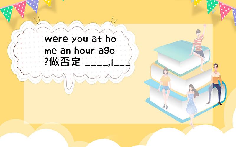 were you at home an hour ago?做否定 ____,I___