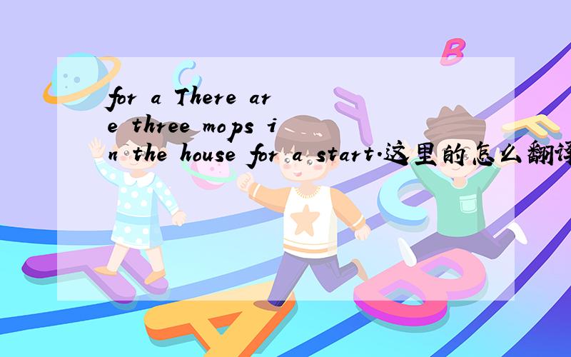 for a There are three mops in the house for a start.这里的怎么翻译啊