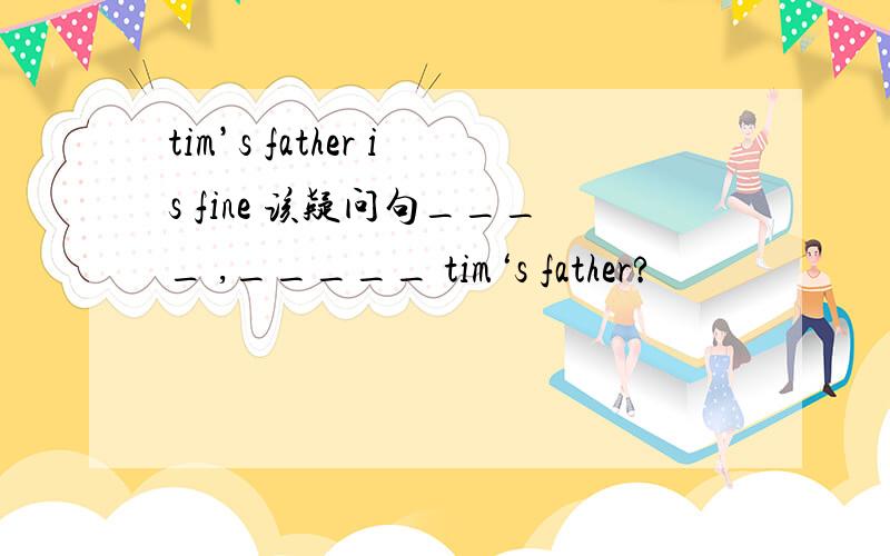 tim’s father is fine 该疑问句____ ,_____ tim‘s father?