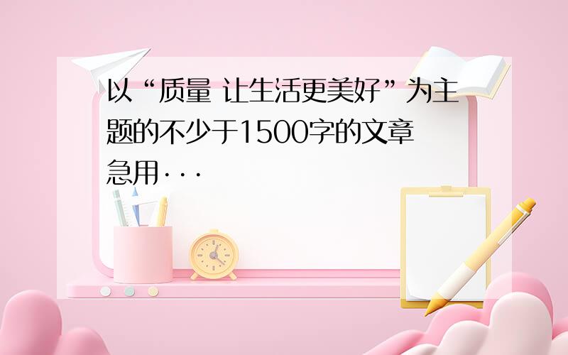 以“质量 让生活更美好”为主题的不少于1500字的文章 急用···