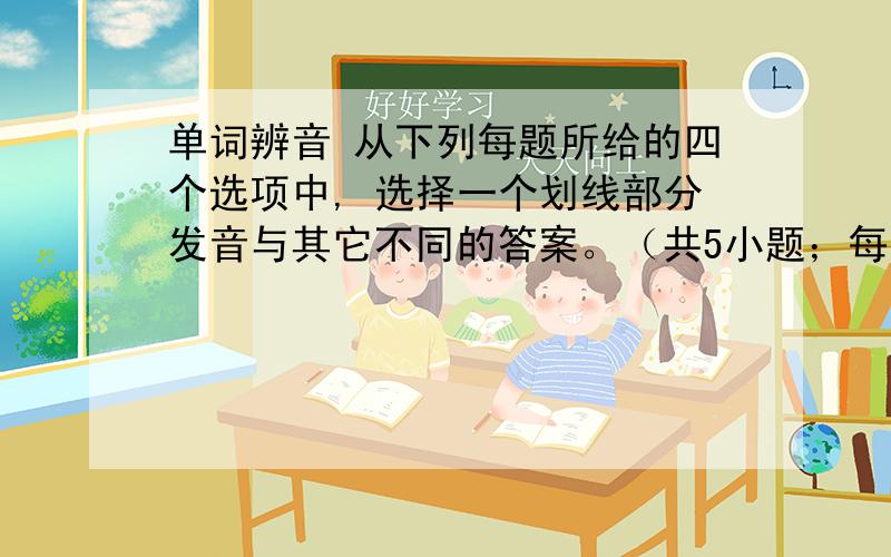 单词辨音 从下列每题所给的四个选项中, 选择一个划线部分发音与其它不同的答案。（共5小题；每小题1分，满分5分）