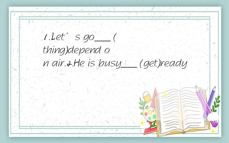 1.Let’s go___(thing)depend on air.2.He is busy___(get)ready