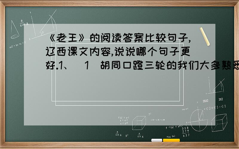 《老王》的阅读答案比较句子,辽西课文内容,说说哪个句子更好.1、（1）胡同口蹬三轮的我们大多熟悉,老王是其中最老实的.（