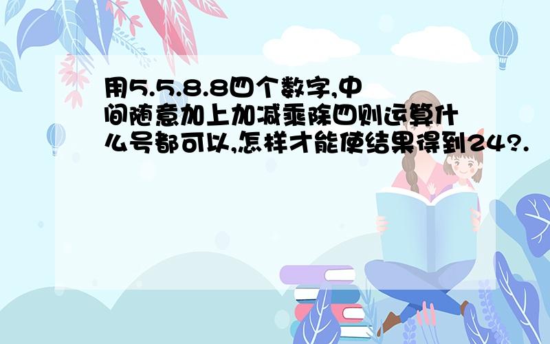 用5.5.8.8四个数字,中间随意加上加减乘除四则运算什么号都可以,怎样才能使结果得到24?.