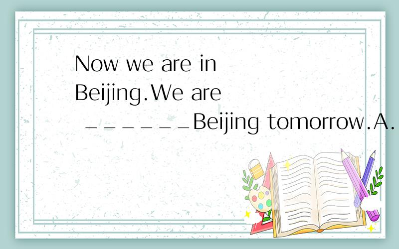 Now we are in Beijing.We are ______Beijing tomorrow.A.leavin